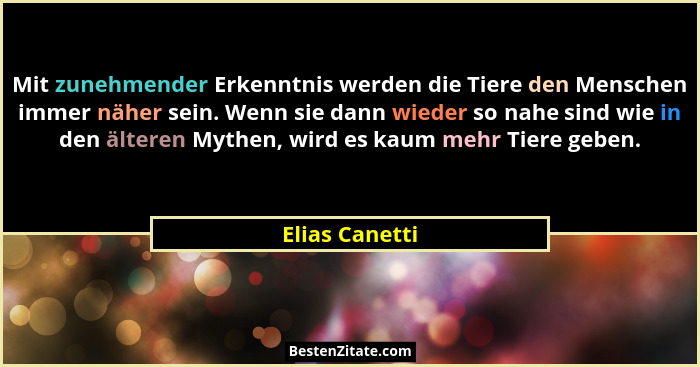 Mit zunehmender Erkenntnis werden die Tiere den Menschen immer näher sein. Wenn sie dann wieder so nahe sind wie in den älteren Mythen... - Elias Canetti