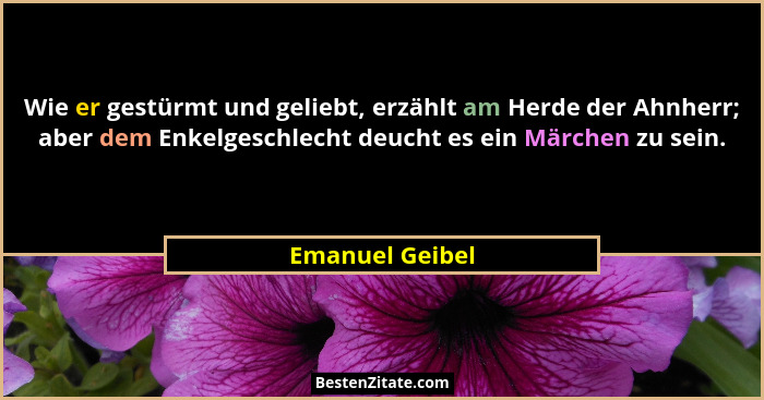 Wie er gestürmt und geliebt, erzählt am Herde der Ahnherr; aber dem Enkelgeschlecht deucht es ein Märchen zu sein.... - Emanuel Geibel