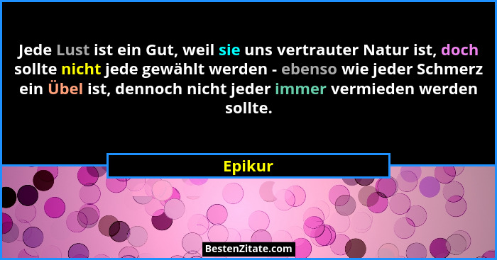 Jede Lust ist ein Gut, weil sie uns vertrauter Natur ist, doch sollte nicht jede gewählt werden - ebenso wie jeder Schmerz ein Übel ist, denn... - Epikur