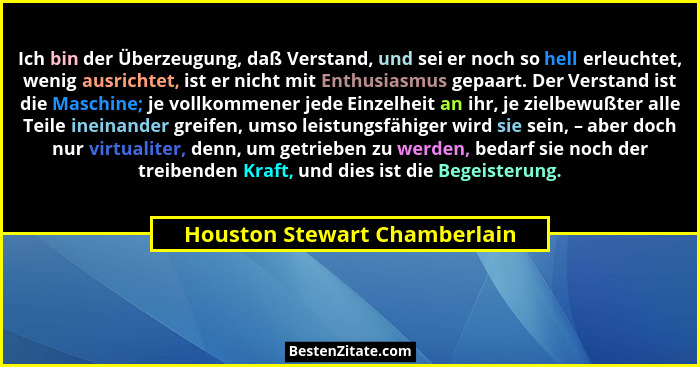 Ich bin der Überzeugung, daß Verstand, und sei er noch so hell erleuchtet, wenig ausrichtet, ist er nicht mit Enthusiasm... - Houston Stewart Chamberlain