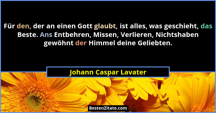 Für den, der an einen Gott glaubt, ist alles, was geschieht, das Beste. Ans Entbehren, Missen, Verlieren, Nichtshaben gewöhnt... - Johann Caspar Lavater