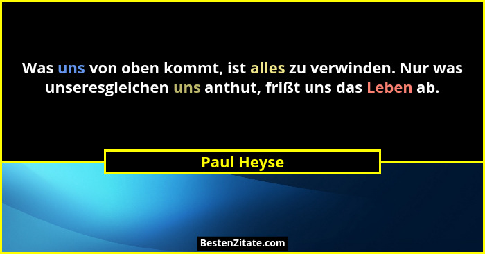 Was uns von oben kommt, ist alles zu verwinden. Nur was unseresgleichen uns anthut, frißt uns das Leben ab.... - Paul Heyse