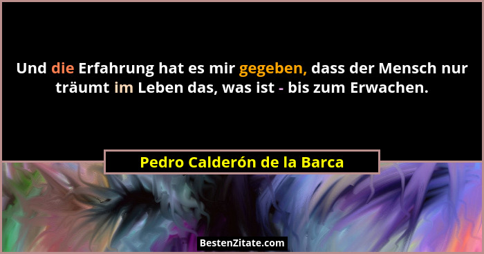 Und die Erfahrung hat es mir gegeben, dass der Mensch nur träumt im Leben das, was ist - bis zum Erwachen.... - Pedro Calderón de la Barca