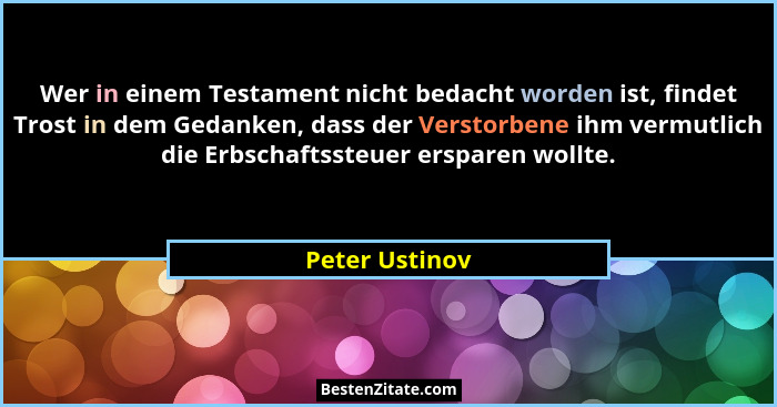 Wer in einem Testament nicht bedacht worden ist, findet Trost in dem Gedanken, dass der Verstorbene ihm vermutlich die Erbschaftssteue... - Peter Ustinov