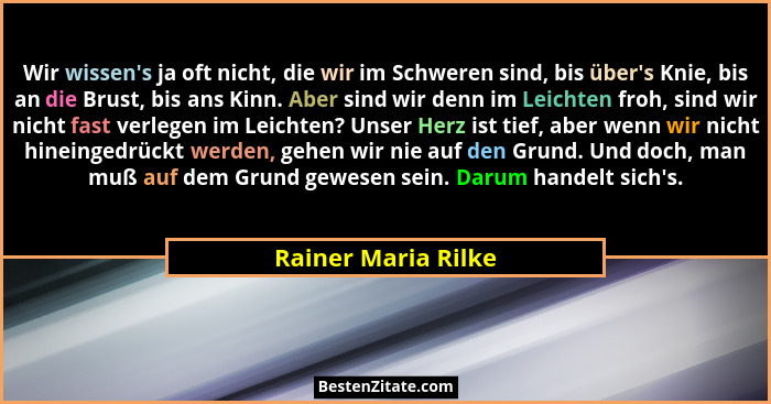 Wir wissen's ja oft nicht, die wir im Schweren sind, bis über's Knie, bis an die Brust, bis ans Kinn. Aber sind wir denn... - Rainer Maria Rilke