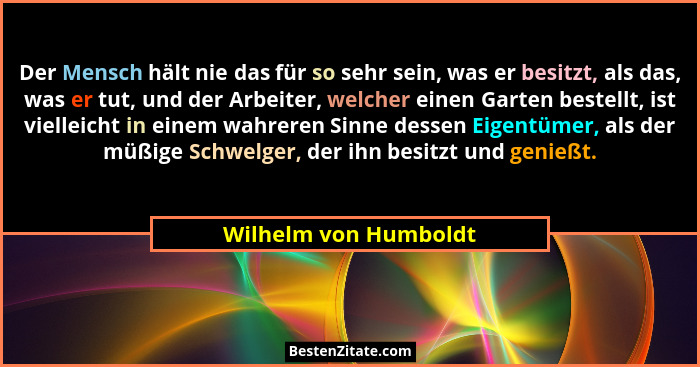 Der Mensch hält nie das für so sehr sein, was er besitzt, als das, was er tut, und der Arbeiter, welcher einen Garten bestellt,... - Wilhelm von Humboldt