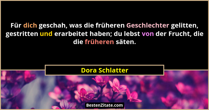 Für dich geschah, was die früheren Geschlechter gelitten, gestritten und erarbeitet haben; du lebst von der Frucht, die die früheren... - Dora Schlatter