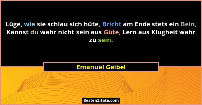 Lüge, wie sie schlau sich hüte, Bricht am Ende stets ein Bein, Kannst du wahr nicht sein aus Güte, Lern aus Klugheit wahr zu sein.... - Emanuel Geibel