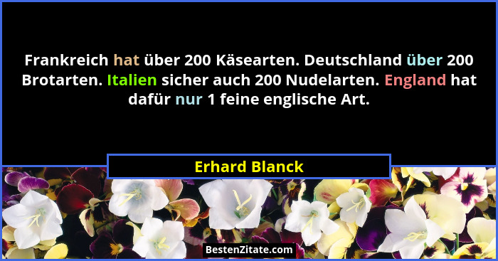 Frankreich hat über 200 Käsearten. Deutschland über 200 Brotarten. Italien sicher auch 200 Nudelarten. England hat dafür nur 1 feine e... - Erhard Blanck