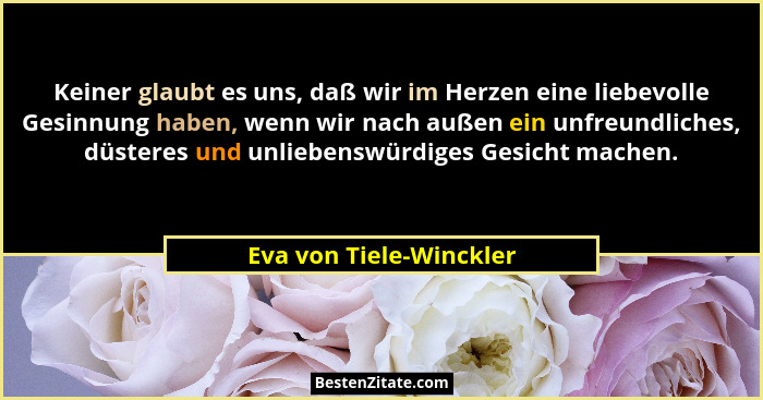 Keiner glaubt es uns, daß wir im Herzen eine liebevolle Gesinnung haben, wenn wir nach außen ein unfreundliches, düsteres und... - Eva von Tiele-Winckler
