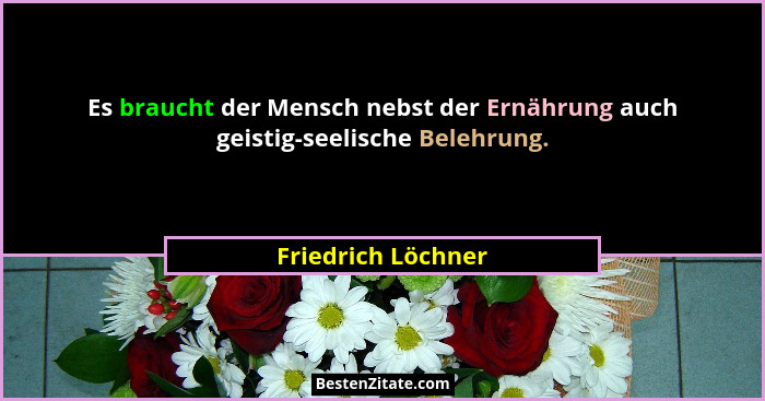 Es braucht der Mensch nebst der Ernährung auch geistig-seelische Belehrung.... - Friedrich Löchner