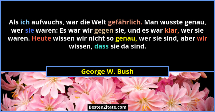 Als ich aufwuchs, war die Welt gefährlich. Man wusste genau, wer sie waren: Es war wir gegen sie, und es war klar, wer sie waren. Heu... - George W. Bush
