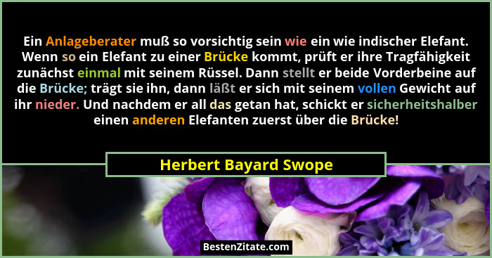 Ein Anlageberater muß so vorsichtig sein wie ein wie indischer Elefant. Wenn so ein Elefant zu einer Brücke kommt, prüft er ihr... - Herbert Bayard Swope