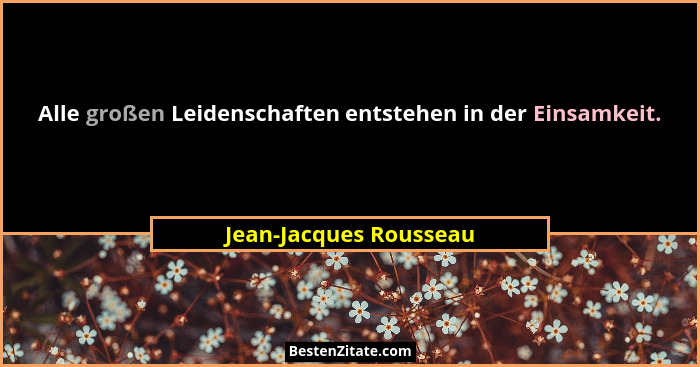Alle großen Leidenschaften entstehen in der Einsamkeit.... - Jean-Jacques Rousseau