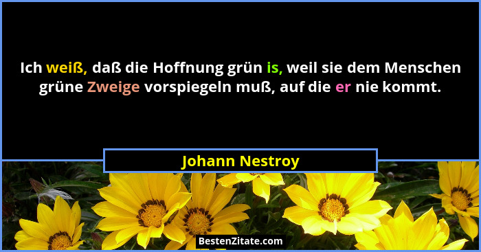 Ich weiß, daß die Hoffnung grün is, weil sie dem Menschen grüne Zweige vorspiegeln muß, auf die er nie kommt.... - Johann Nestroy