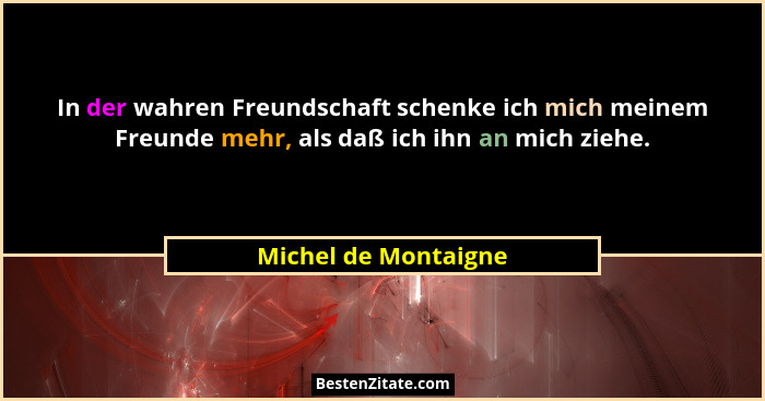 In der wahren Freundschaft schenke ich mich meinem Freunde mehr, als daß ich ihn an mich ziehe.... - Michel de Montaigne