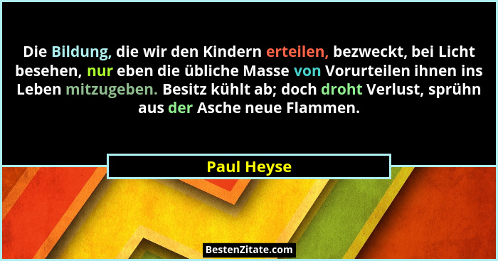 Die Bildung, die wir den Kindern erteilen, bezweckt, bei Licht besehen, nur eben die übliche Masse von Vorurteilen ihnen ins Leben mitzug... - Paul Heyse