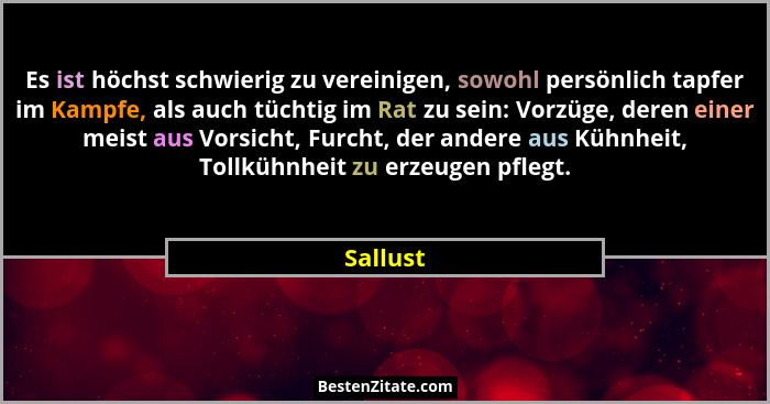 Es ist höchst schwierig zu vereinigen, sowohl persönlich tapfer im Kampfe, als auch tüchtig im Rat zu sein: Vorzüge, deren einer meist aus V... - Sallust