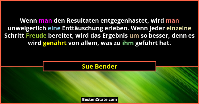 Wenn man den Resultaten entgegenhastet, wird man unweigerlich eine Enttäuschung erleben. Wenn jeder einzelne Schritt Freude bereitet, wir... - Sue Bender