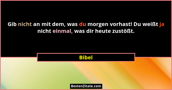 Gib nicht an mit dem, was du morgen vorhast! Du weißt ja nicht einmal, was dir heute zustößt.... - Bibel
