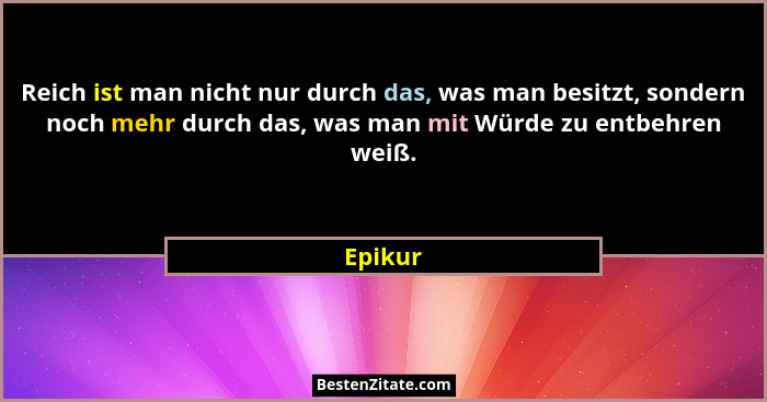 Reich ist man nicht nur durch das, was man besitzt, sondern noch mehr durch das, was man mit Würde zu entbehren weiß.... - Epikur
