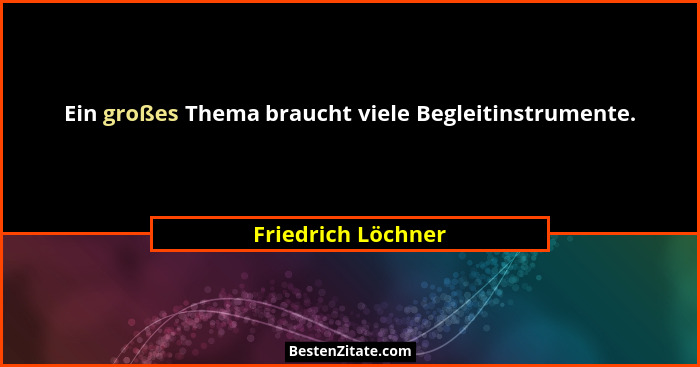 Ein großes Thema braucht viele Begleitinstrumente.... - Friedrich Löchner