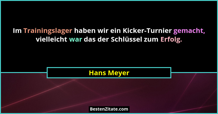 Im Trainingslager haben wir ein Kicker-Turnier gemacht, vielleicht war das der Schlüssel zum Erfolg.... - Hans Meyer