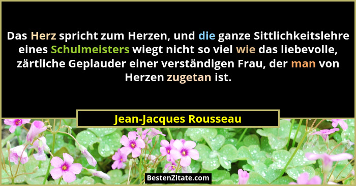 Das Herz spricht zum Herzen, und die ganze Sittlichkeitslehre eines Schulmeisters wiegt nicht so viel wie das liebevolle, zärt... - Jean-Jacques Rousseau