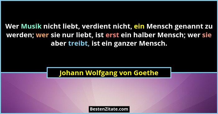 Wer Musik nicht liebt, verdient nicht, ein Mensch genannt zu werden; wer sie nur liebt, ist erst ein halber Mensch; wer s... - Johann Wolfgang von Goethe