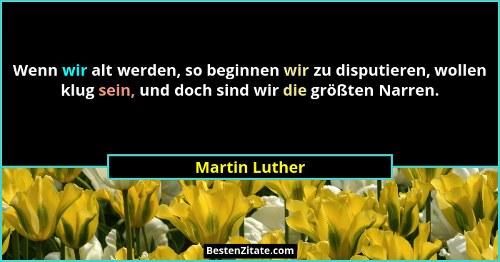 Wenn wir alt werden, so beginnen wir zu disputieren, wollen klug sein, und doch sind wir die größten Narren.... - Martin Luther