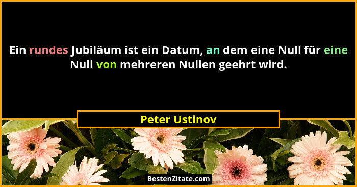 Ein rundes Jubiläum ist ein Datum, an dem eine Null für eine Null von mehreren Nullen geehrt wird.... - Peter Ustinov