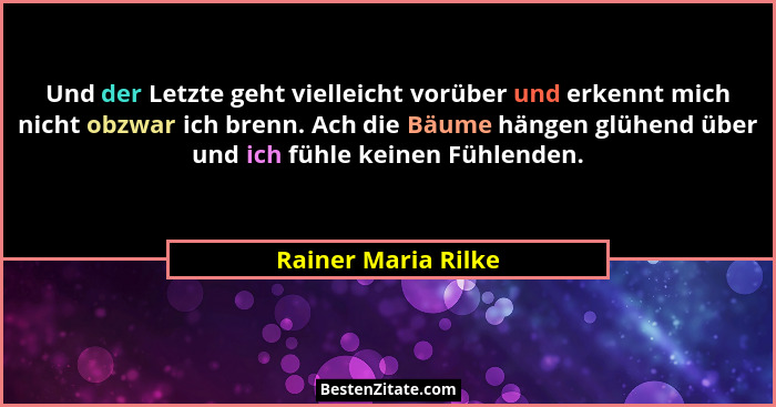 Und der Letzte geht vielleicht vorüber und erkennt mich nicht obzwar ich brenn. Ach die Bäume hängen glühend über und ich fühle k... - Rainer Maria Rilke