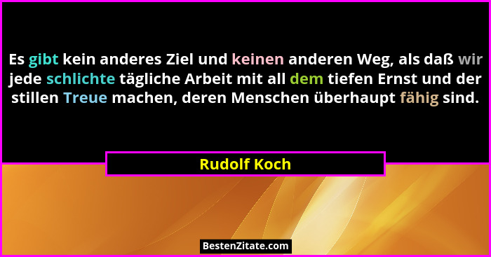 Es gibt kein anderes Ziel und keinen anderen Weg, als daß wir jede schlichte tägliche Arbeit mit all dem tiefen Ernst und der stillen Tr... - Rudolf Koch