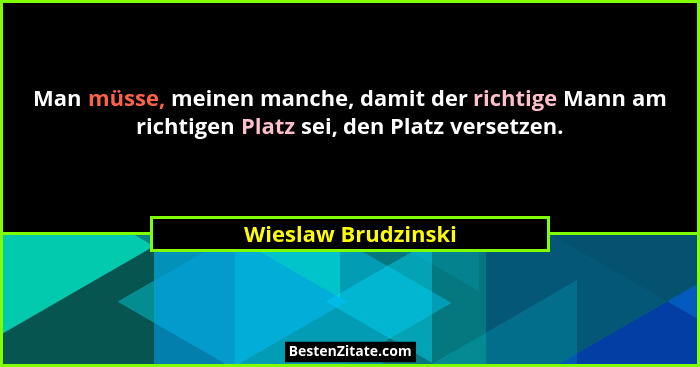 Man müsse, meinen manche, damit der richtige Mann am richtigen Platz sei, den Platz versetzen.... - Wieslaw Brudzinski
