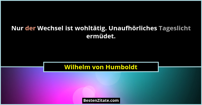 Nur der Wechsel ist wohltätig. Unaufhörliches Tageslicht ermüdet.... - Wilhelm von Humboldt