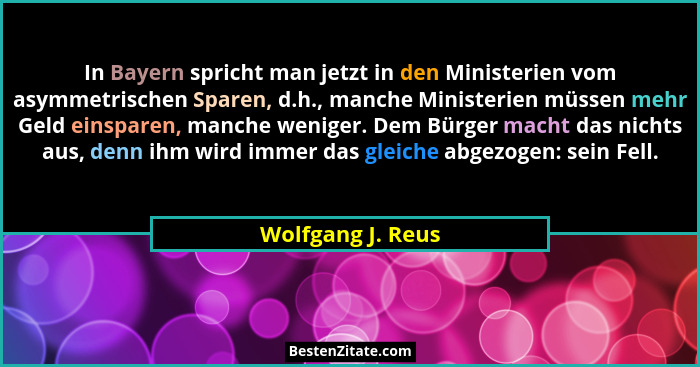 In Bayern spricht man jetzt in den Ministerien vom asymmetrischen Sparen, d.h., manche Ministerien müssen mehr Geld einsparen, manc... - Wolfgang J. Reus