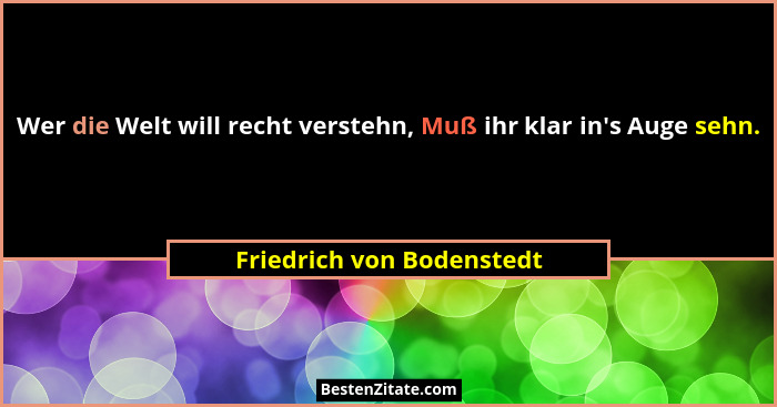 Wer die Welt will recht verstehn, Muß ihr klar in's Auge sehn.... - Friedrich von Bodenstedt