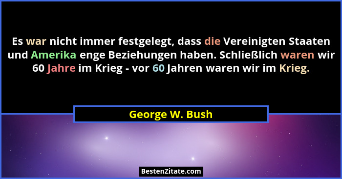 Es war nicht immer festgelegt, dass die Vereinigten Staaten und Amerika enge Beziehungen haben. Schließlich waren wir 60 Jahre im Kri... - George W. Bush