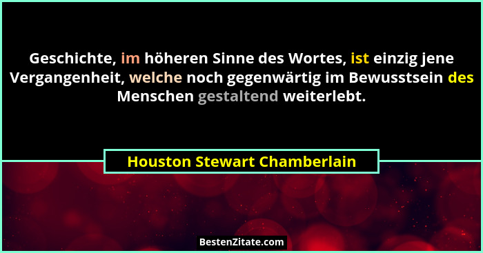 Geschichte, im höheren Sinne des Wortes, ist einzig jene Vergangenheit, welche noch gegenwärtig im Bewusstsein des Mensc... - Houston Stewart Chamberlain