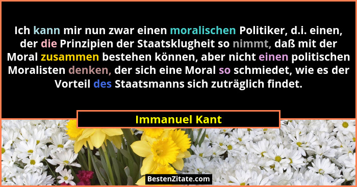 Ich kann mir nun zwar einen moralischen Politiker, d.i. einen, der die Prinzipien der Staatsklugheit so nimmt, daß mit der Moral zusam... - Immanuel Kant