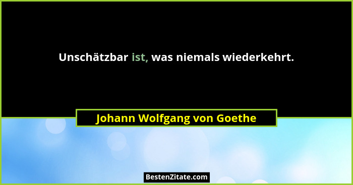 Unschätzbar ist, was niemals wiederkehrt.... - Johann Wolfgang von Goethe