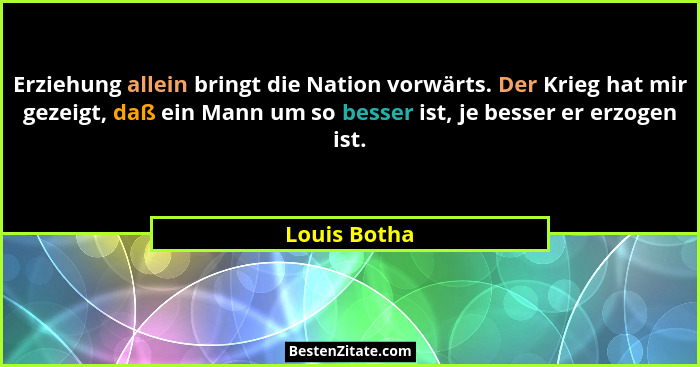 Erziehung allein bringt die Nation vorwärts. Der Krieg hat mir gezeigt, daß ein Mann um so besser ist, je besser er erzogen ist.... - Louis Botha