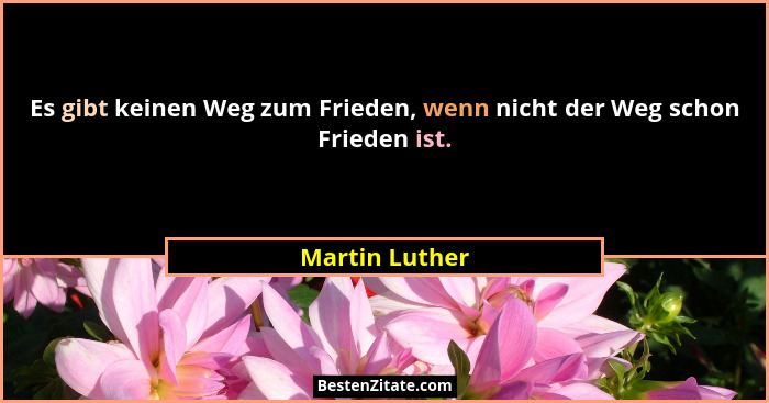 Es gibt keinen Weg zum Frieden, wenn nicht der Weg schon Frieden ist.... - Martin Luther