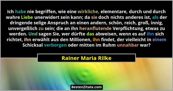 Ich habe nie begriffen, wie eine wirkliche, elementare, durch und durch wahre Liebe unerwidert sein kann; da sie doch nichts ande... - Rainer Maria Rilke