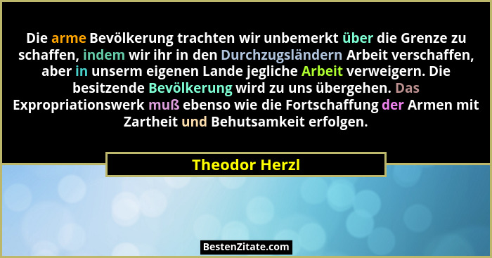 Die arme Bevölkerung trachten wir unbemerkt über die Grenze zu schaffen, indem wir ihr in den Durchzugsländern Arbeit verschaffen, abe... - Theodor Herzl