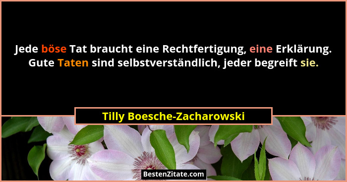 Jede böse Tat braucht eine Rechtfertigung, eine Erklärung. Gute Taten sind selbstverständlich, jeder begreift sie.... - Tilly Boesche-Zacharowski