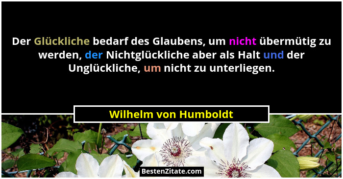Der Glückliche bedarf des Glaubens, um nicht übermütig zu werden, der Nichtglückliche aber als Halt und der Unglückliche, um ni... - Wilhelm von Humboldt