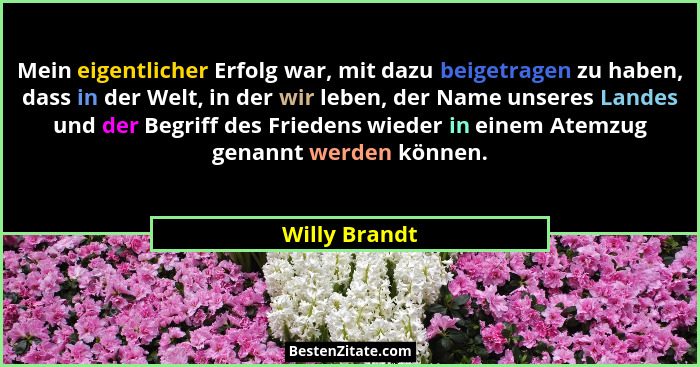 Mein eigentlicher Erfolg war, mit dazu beigetragen zu haben, dass in der Welt, in der wir leben, der Name unseres Landes und der Begrif... - Willy Brandt