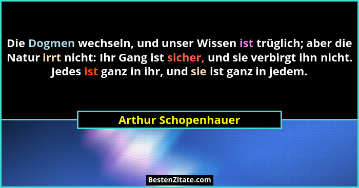 Die Dogmen wechseln, und unser Wissen ist trüglich; aber die Natur irrt nicht: Ihr Gang ist sicher, und sie verbirgt ihn nicht.... - Arthur Schopenhauer