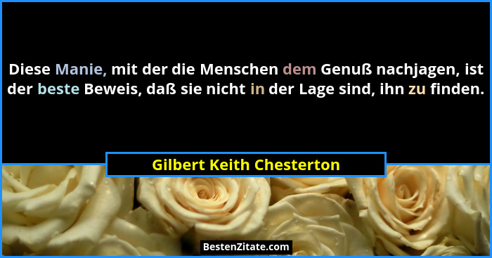 Diese Manie, mit der die Menschen dem Genuß nachjagen, ist der beste Beweis, daß sie nicht in der Lage sind, ihn zu finden.... - Gilbert Keith Chesterton